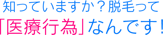 知っていますか？脱毛って「医療行為」なんです！